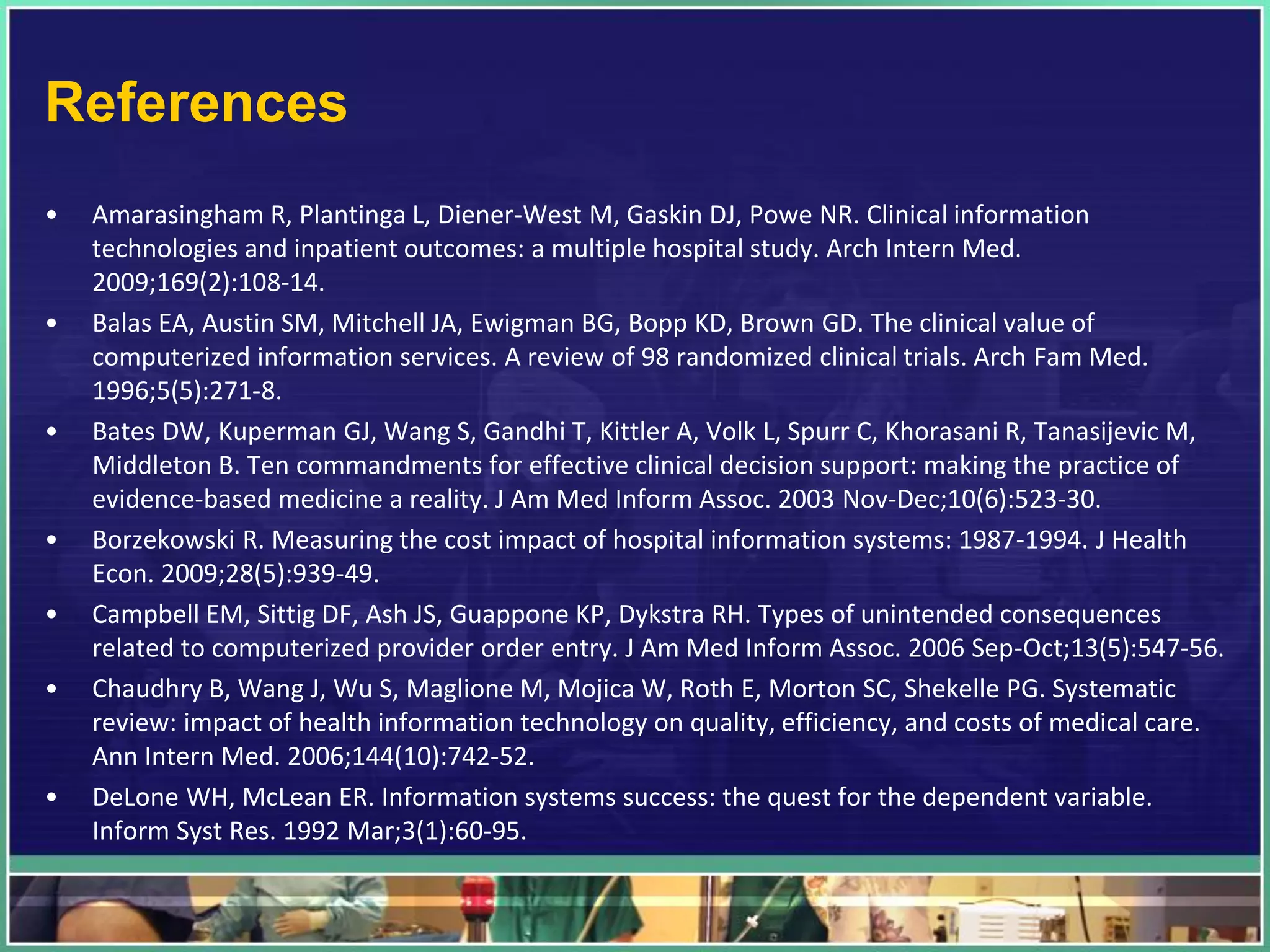 References
• Amarasingham R, Plantinga L, Diener-West M, Gaskin DJ, Powe NR. Clinical information
technologies and inpatient outcomes: a multiple hospital study. Arch Intern Med.
2009;169(2):108-14.
• Balas EA, Austin SM, Mitchell JA, Ewigman BG, Bopp KD, Brown GD. The clinical value of
computerized information services. A review of 98 randomized clinical trials. Arch Fam Med.
1996;5(5):271-8.
• Bates DW, Kuperman GJ, Wang S, Gandhi T, Kittler A, Volk L, Spurr C, Khorasani R, Tanasijevic M,
Middleton B. Ten commandments for effective clinical decision support: making the practice of
evidence-based medicine a reality. J Am Med Inform Assoc. 2003 Nov-Dec;10(6):523-30.
• Borzekowski R. Measuring the cost impact of hospital information systems: 1987-1994. J Health
Econ. 2009;28(5):939-49.
• Campbell EM, Sittig DF, Ash JS, Guappone KP, Dykstra RH. Types of unintended consequences
related to computerized provider order entry. J Am Med Inform Assoc. 2006 Sep-Oct;13(5):547-56.
• Chaudhry B, Wang J, Wu S, Maglione M, Mojica W, Roth E, Morton SC, Shekelle PG. Systematic
review: impact of health information technology on quality, efficiency, and costs of medical care.
Ann Intern Med. 2006;144(10):742-52.
• DeLone WH, McLean ER. Information systems success: the quest for the dependent variable.
Inform Syst Res. 1992 Mar;3(1):60-95.
 