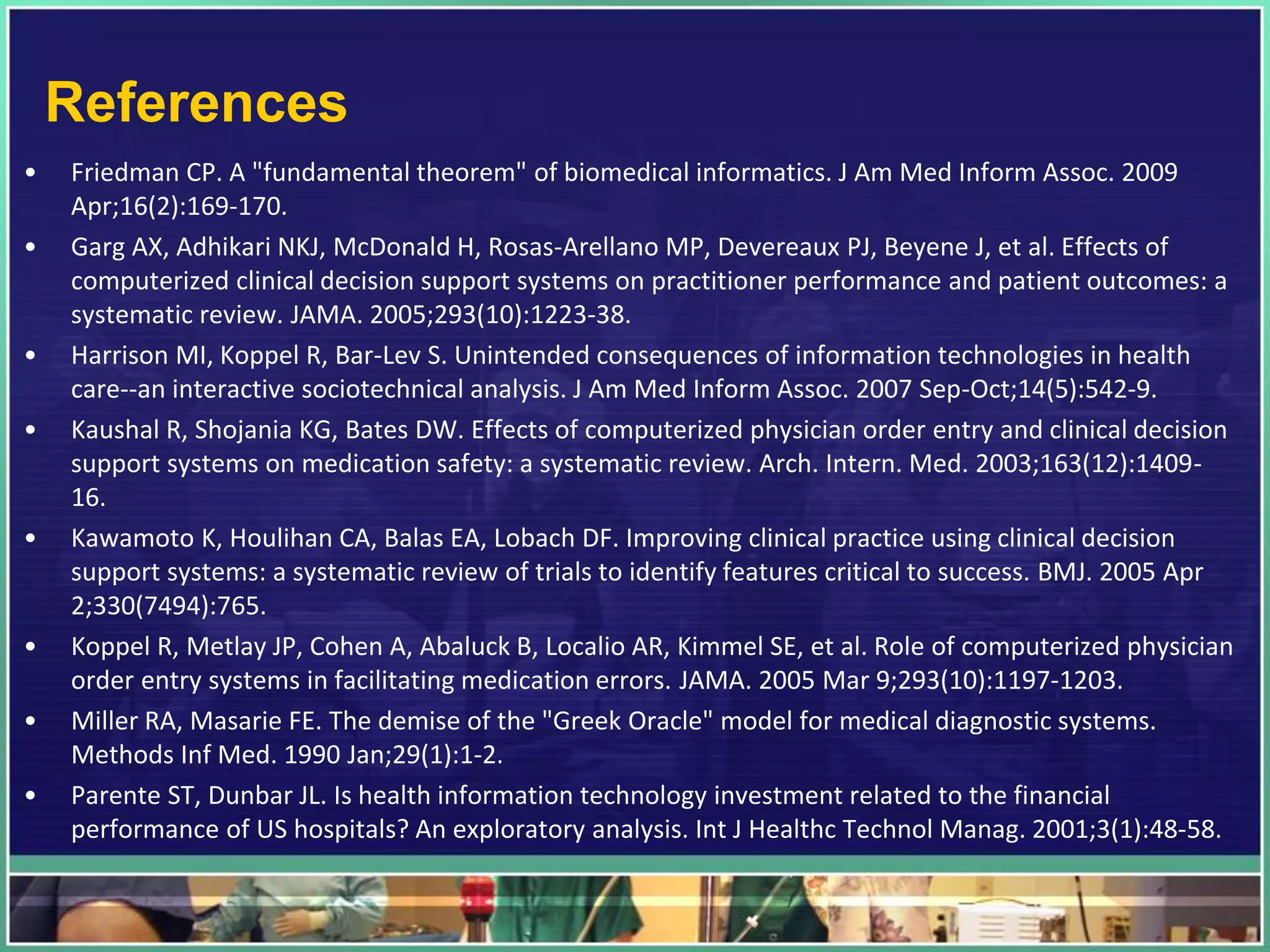 References
• Friedman CP. A "fundamental theorem" of biomedical informatics. J Am Med Inform Assoc. 2009
Apr;16(2):169-170.
• Garg AX, Adhikari NKJ, McDonald H, Rosas-Arellano MP, Devereaux PJ, Beyene J, et al. Effects of
computerized clinical decision support systems on practitioner performance and patient outcomes: a
systematic review. JAMA. 2005;293(10):1223-38.
• Harrison MI, Koppel R, Bar-Lev S. Unintended consequences of information technologies in health
care--an interactive sociotechnical analysis. J Am Med Inform Assoc. 2007 Sep-Oct;14(5):542-9.
• Kaushal R, Shojania KG, Bates DW. Effects of computerized physician order entry and clinical decision
support systems on medication safety: a systematic review. Arch. Intern. Med. 2003;163(12):1409-
16.
• Kawamoto K, Houlihan CA, Balas EA, Lobach DF. Improving clinical practice using clinical decision
support systems: a systematic review of trials to identify features critical to success. BMJ. 2005 Apr
2;330(7494):765.
• Koppel R, Metlay JP, Cohen A, Abaluck B, Localio AR, Kimmel SE, et al. Role of computerized physician
order entry systems in facilitating medication errors. JAMA. 2005 Mar 9;293(10):1197-1203.
• Miller RA, Masarie FE. The demise of the "Greek Oracle" model for medical diagnostic systems.
Methods Inf Med. 1990 Jan;29(1):1-2.
• Parente ST, Dunbar JL. Is health information technology investment related to the financial
performance of US hospitals? An exploratory analysis. Int J Healthc Technol Manag. 2001;3(1):48-58.
 