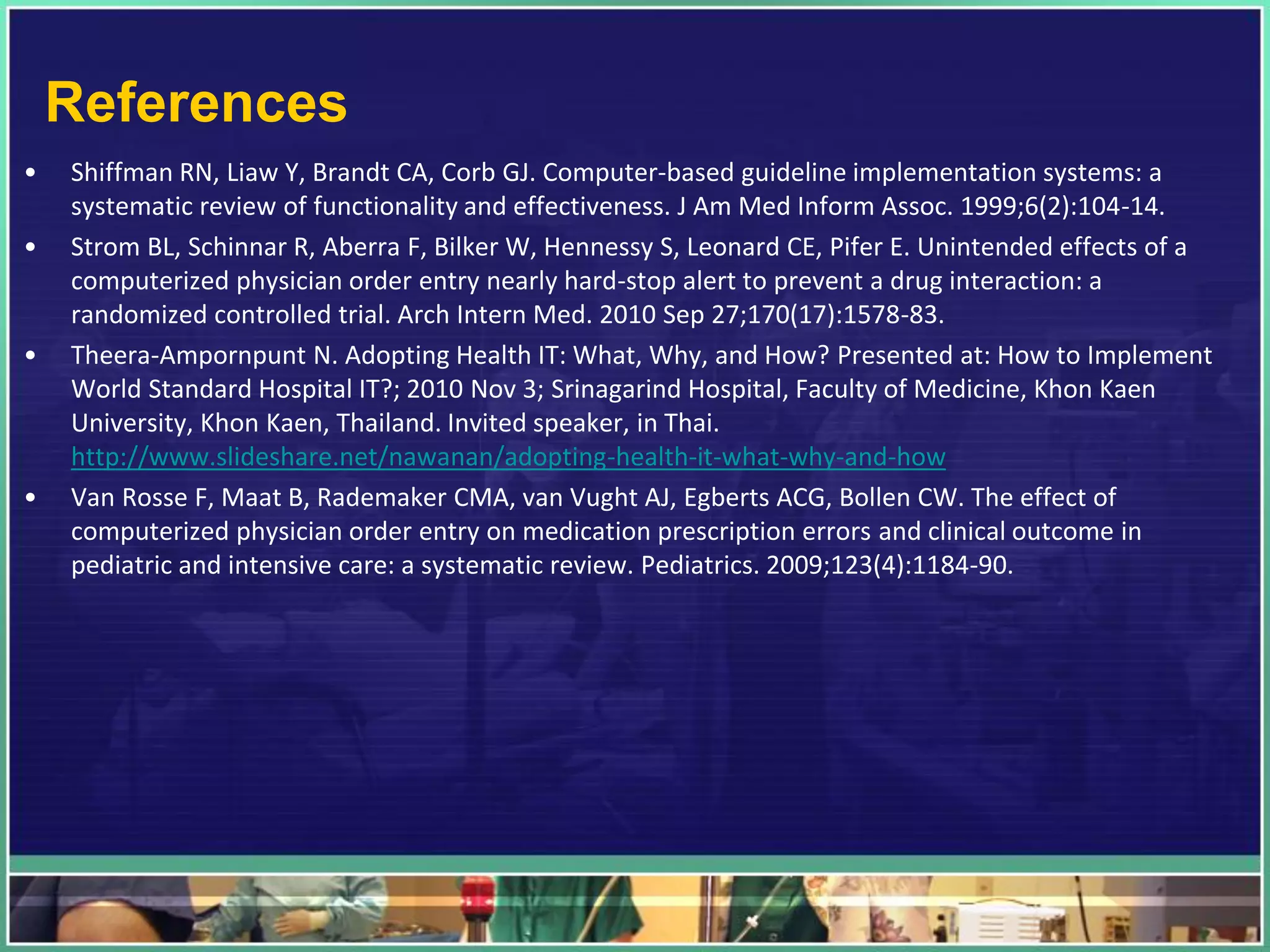References
• Shiffman RN, Liaw Y, Brandt CA, Corb GJ. Computer-based guideline implementation systems: a
systematic review of functionality and effectiveness. J Am Med Inform Assoc. 1999;6(2):104-14.
• Strom BL, Schinnar R, Aberra F, Bilker W, Hennessy S, Leonard CE, Pifer E. Unintended effects of a
computerized physician order entry nearly hard-stop alert to prevent a drug interaction: a
randomized controlled trial. Arch Intern Med. 2010 Sep 27;170(17):1578-83.
• Theera-Ampornpunt N. Adopting Health IT: What, Why, and How? Presented at: How to Implement
World Standard Hospital IT?; 2010 Nov 3; Srinagarind Hospital, Faculty of Medicine, Khon Kaen
University, Khon Kaen, Thailand. Invited speaker, in Thai.
http://www.slideshare.net/nawanan/adopting-health-it-what-why-and-how
• Van Rosse F, Maat B, Rademaker CMA, van Vught AJ, Egberts ACG, Bollen CW. The effect of
computerized physician order entry on medication prescription errors and clinical outcome in
pediatric and intensive care: a systematic review. Pediatrics. 2009;123(4):1184-90.
 