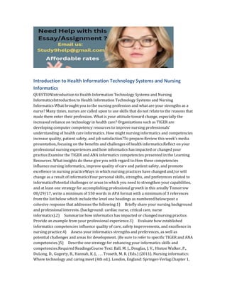 Introduction to Health Information Technology Systems and Nursing
Informatics
QUESTIONIntroduction to Health Information Technology Systems and Nursing
InformaticsIntroduction to Health Information Technology Systems and Nursing
Informatics What brought you to the nursing profession and what are your strengths as a
nurse? Many times, nurses are called upon to use skills that do not relate to the reasons that
made them enter their profession. What is your attitude toward change, especially the
increased reliance on technology in health care? Organizations such as TIGER are
developing computer competency resources to improve nursing professionals’
understanding of health care informatics. How might nursing informatics and competencies
increase quality, patient safety, and job satisfaction?To prepare:Review this week’s media
presentation, focusing on the benefits and challenges of health informatics.Reflect on your
professional nursing experiences and how informatics has impacted or changed your
practice.Examine the TIGER and ANA informatics competencies presented in the Learning
Resources. What insights do these give you with regard to:How these competencies
influence nursing informatics, improve quality of care and patient safety, and promote
excellence in nursing practiceWays in which nursing practices have changed and/or will
change as a result of informaticsYour personal skills, strengths, and preferences related to
informaticsPotential challenges or areas in which you need to strengthen your capabilities,
and at least one strategy for accomplishing professional growth in this areaBy Tomorrow
08/29/17, write a minimum of 550 words in APA format with a minimum of 3 references
from the list below which include the level one headings as numbered below:post a
cohesive response that addresses the following:1) Briefly share your nursing background
and professional interests. (background: cardiac nurse, critical care, nurse
informatics).2) Summarize how informatics has impacted or changed nursing practice.
Provide an example from your professional experience.3) Evaluate how established
informatics competencies influence quality of care, safety improvements, and excellence in
nursing practice.4) Assess your informatics strengths and preferences, as well as
potential challenges and areas for development. (Be sure to refer to specific TIGER and ANA
competencies.)5) Describe one strategy for enhancing your informatics skills and
competencies.Required ReadingsCourse Text: Ball, M. J., Douglas, J. V., Hinton Walker, P.,
DuLong, D., Gugerty, B., Hannah, K. J., . . . Troseth, M. R. (Eds.) (2011). Nursing informatics:
Where technology and caring meet (4th ed.). London, England: Springer-Verlag.Chapter 1,
 