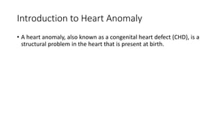Introduction to Heart Anomaly
• A heart anomaly, also known as a congenital heart defect (CHD), is a
structural problem in the heart that is present at birth.
 