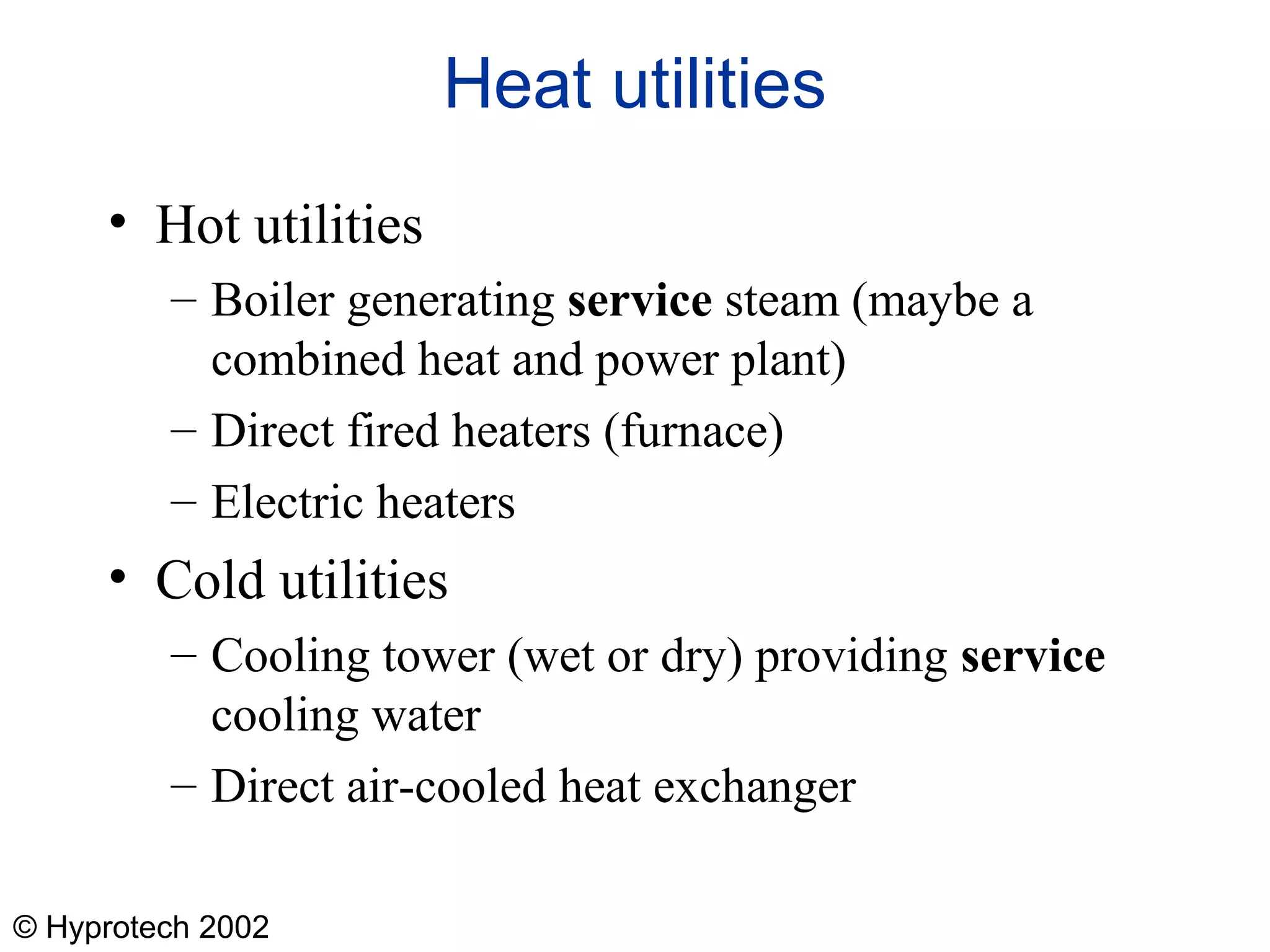 © Hyprotech 2002
Heat utilities
• Hot utilities
– Boiler generating service steam (maybe a
combined heat and power plant)
– Direct fired heaters (furnace)
– Electric heaters
• Cold utilities
– Cooling tower (wet or dry) providing service
cooling water
– Direct air-cooled heat exchanger
 