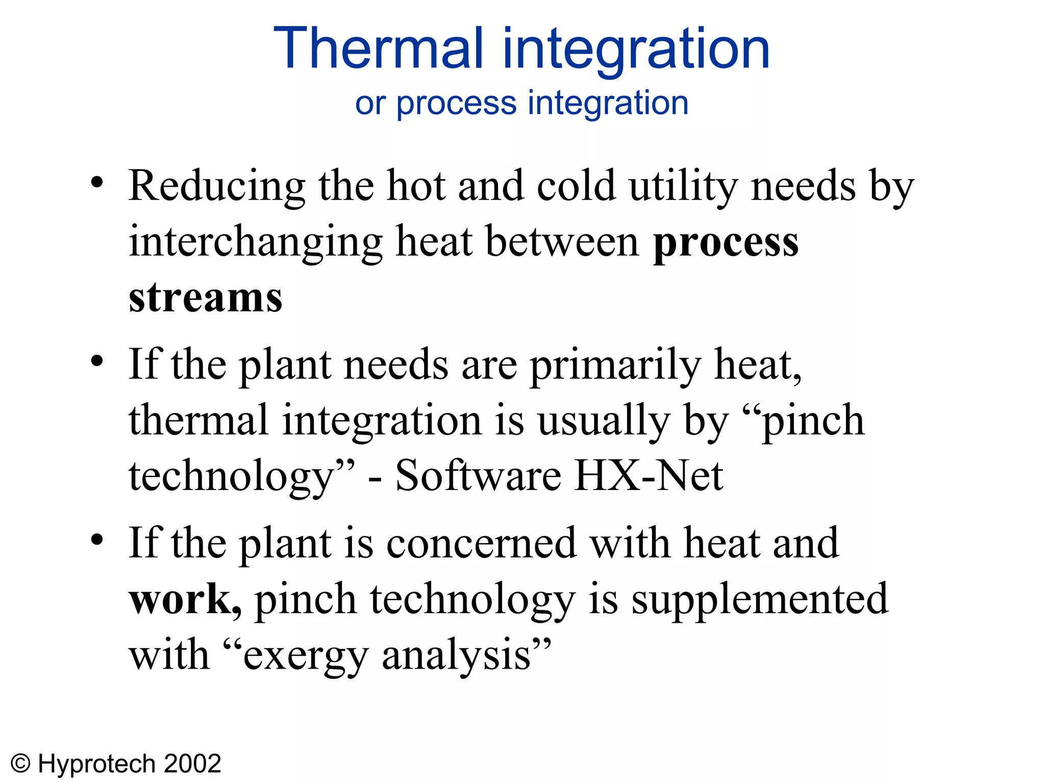 © Hyprotech 2002
Thermal integration
or process integration
• Reducing the hot and cold utility needs by
interchanging heat between process
streams
• If the plant needs are primarily heat,
thermal integration is usually by “pinch
technology” - Software HX-Net
• If the plant is concerned with heat and
work, pinch technology is supplemented
with “exergy analysis”
 