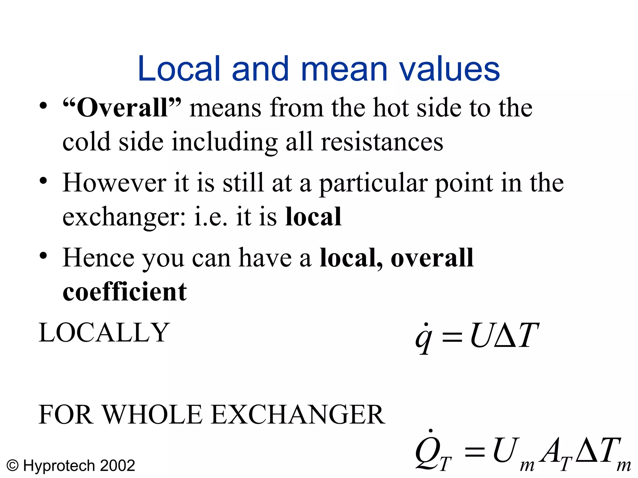 © Hyprotech 2002
Local and mean values
• “Overall” means from the hot side to the
cold side including all resistances
• However it is still at a particular point in the
exchanger: i.e. it is local
• Hence you can have a local, overall
coefficient
LOCALLY
FOR WHOLE EXCHANGER
mTmT TAUQ
TUq
∆=
∆=


 