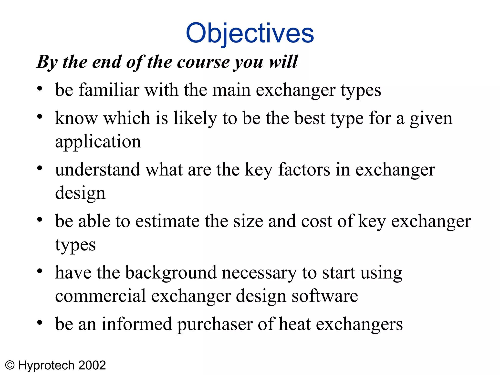 © Hyprotech 2002
Objectives
By the end of the course you will
• be familiar with the main exchanger types
• know which is likely to be the best type for a given
application
• understand what are the key factors in exchanger
design
• be able to estimate the size and cost of key exchanger
types
• have the background necessary to start using
commercial exchanger design software
• be an informed purchaser of heat exchangers
 