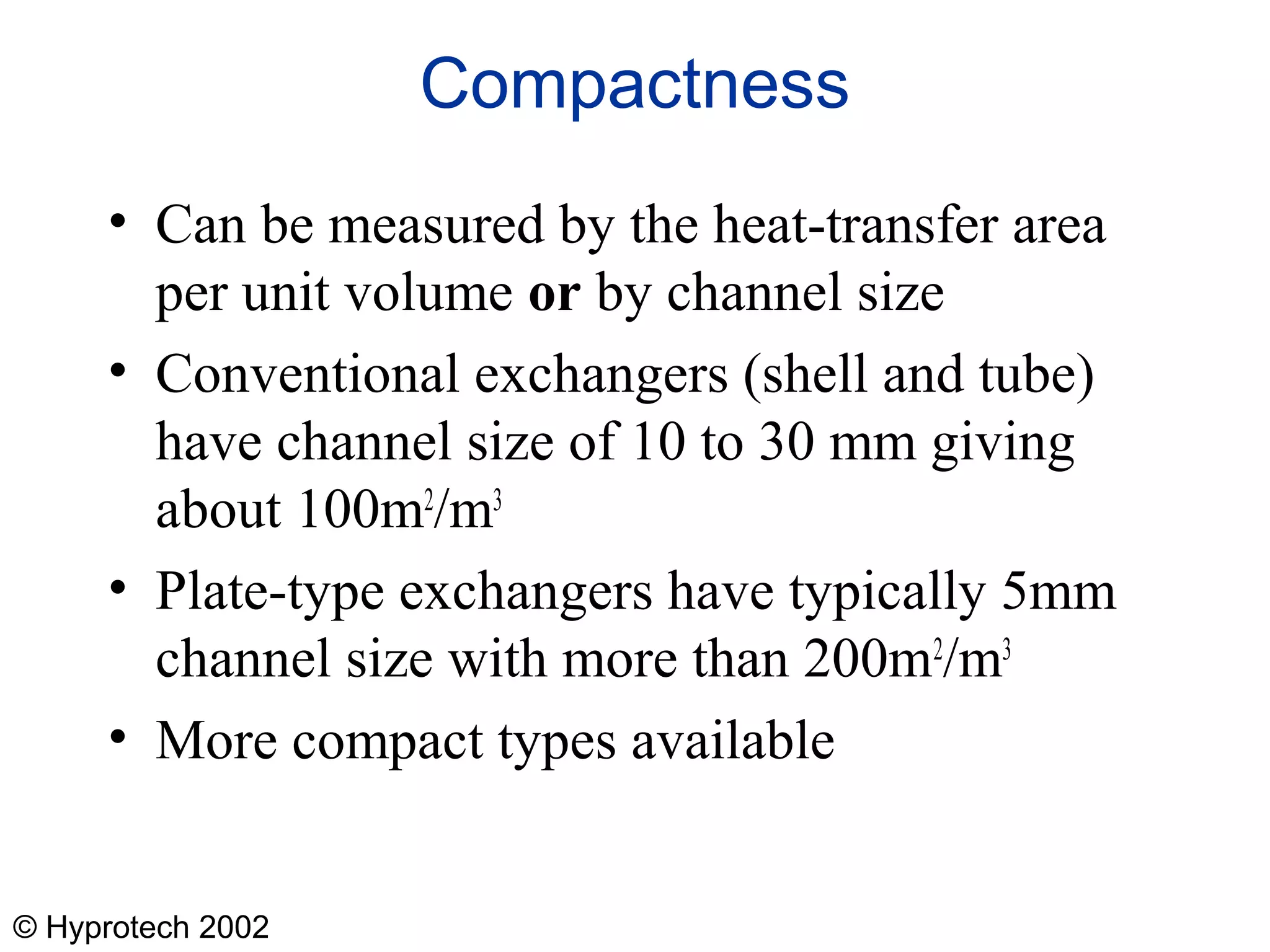 © Hyprotech 2002
Compactness
• Can be measured by the heat-transfer area
per unit volume or by channel size
• Conventional exchangers (shell and tube)
have channel size of 10 to 30 mm giving
about 100m2
/m3
• Plate-type exchangers have typically 5mm
channel size with more than 200m2
/m3
• More compact types available
 