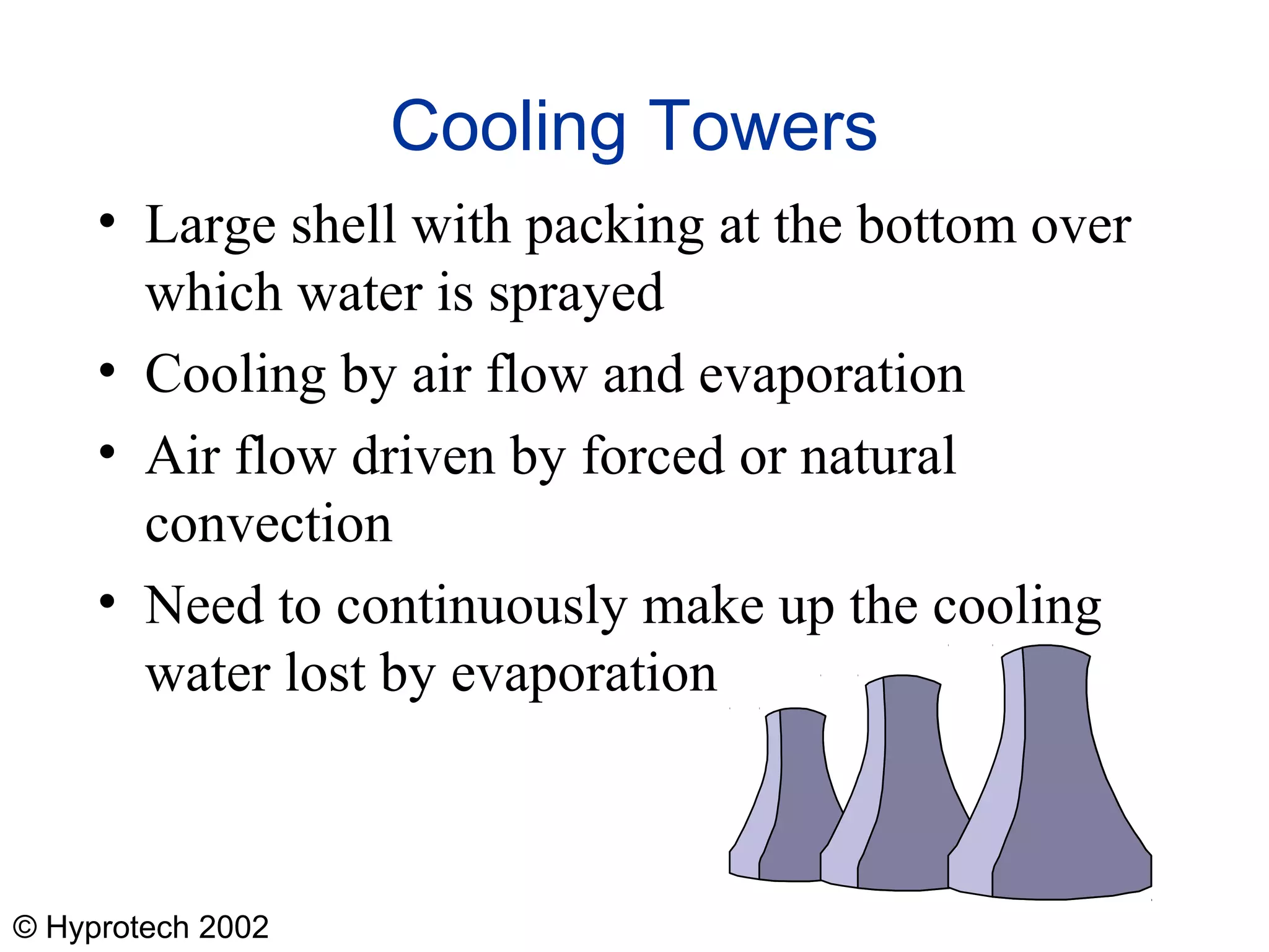 © Hyprotech 2002
Cooling Towers
• Large shell with packing at the bottom over
which water is sprayed
• Cooling by air flow and evaporation
• Air flow driven by forced or natural
convection
• Need to continuously make up the cooling
water lost by evaporation
 