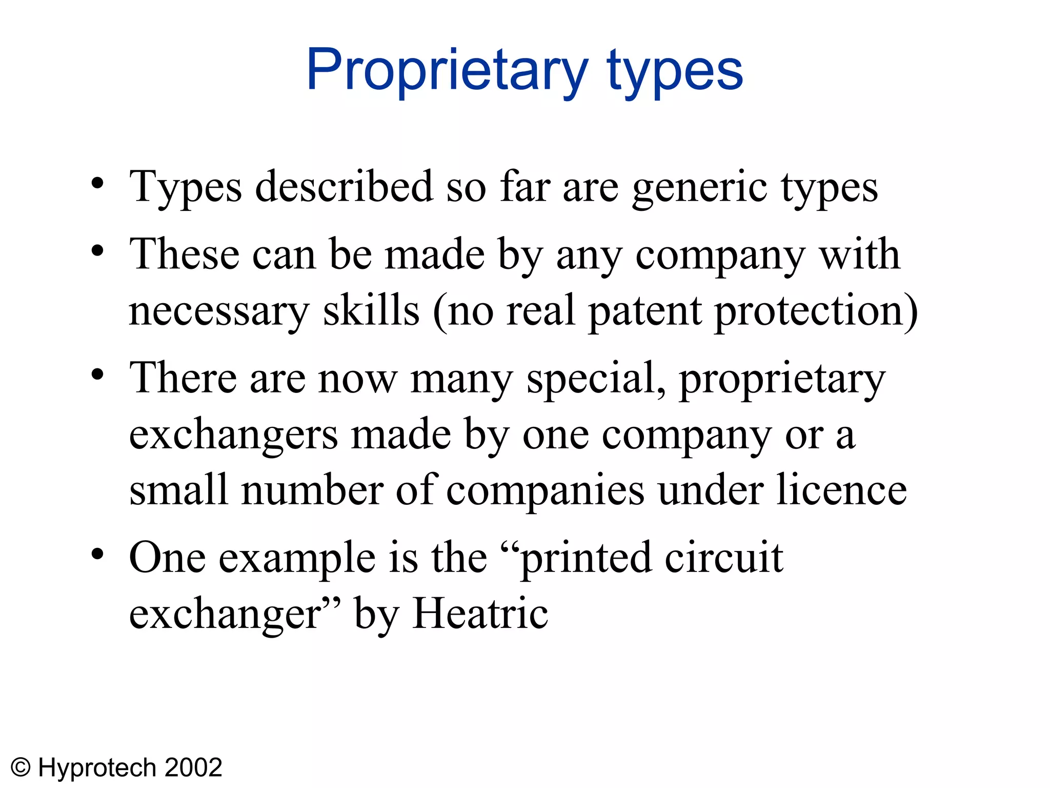 © Hyprotech 2002
Proprietary types
• Types described so far are generic types
• These can be made by any company with
necessary skills (no real patent protection)
• There are now many special, proprietary
exchangers made by one company or a
small number of companies under licence
• One example is the “printed circuit
exchanger” by Heatric
 