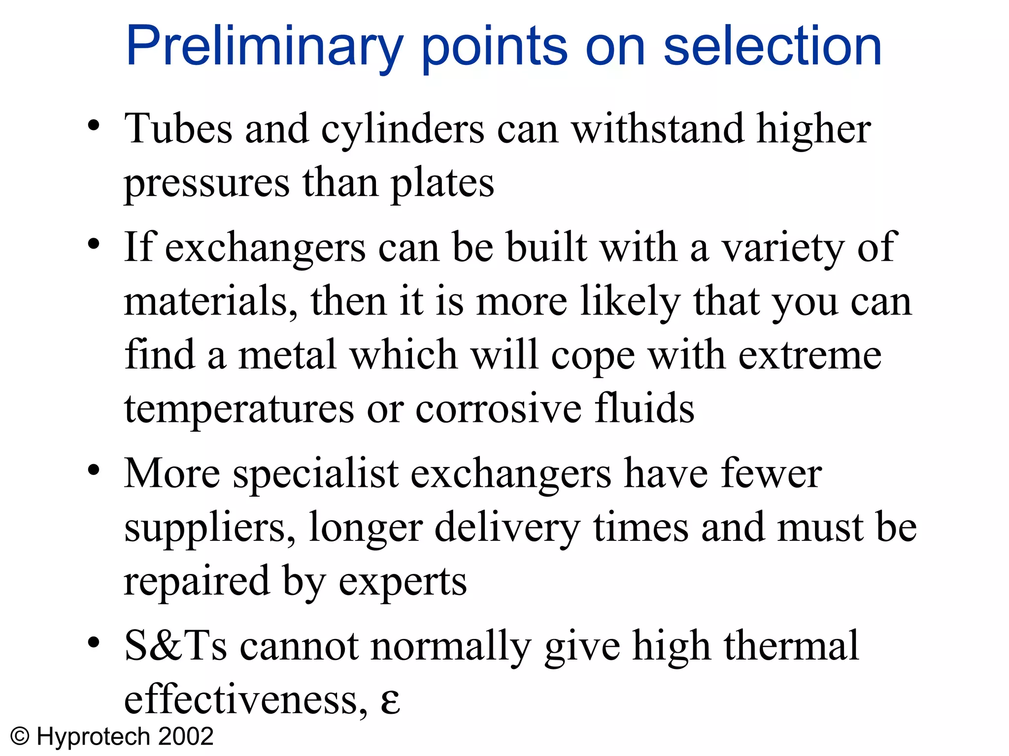 © Hyprotech 2002
Preliminary points on selection
• Tubes and cylinders can withstand higher
pressures than plates
• If exchangers can be built with a variety of
materials, then it is more likely that you can
find a metal which will cope with extreme
temperatures or corrosive fluids
• More specialist exchangers have fewer
suppliers, longer delivery times and must be
repaired by experts
• S&Ts cannot normally give high thermal
effectiveness, ε
 