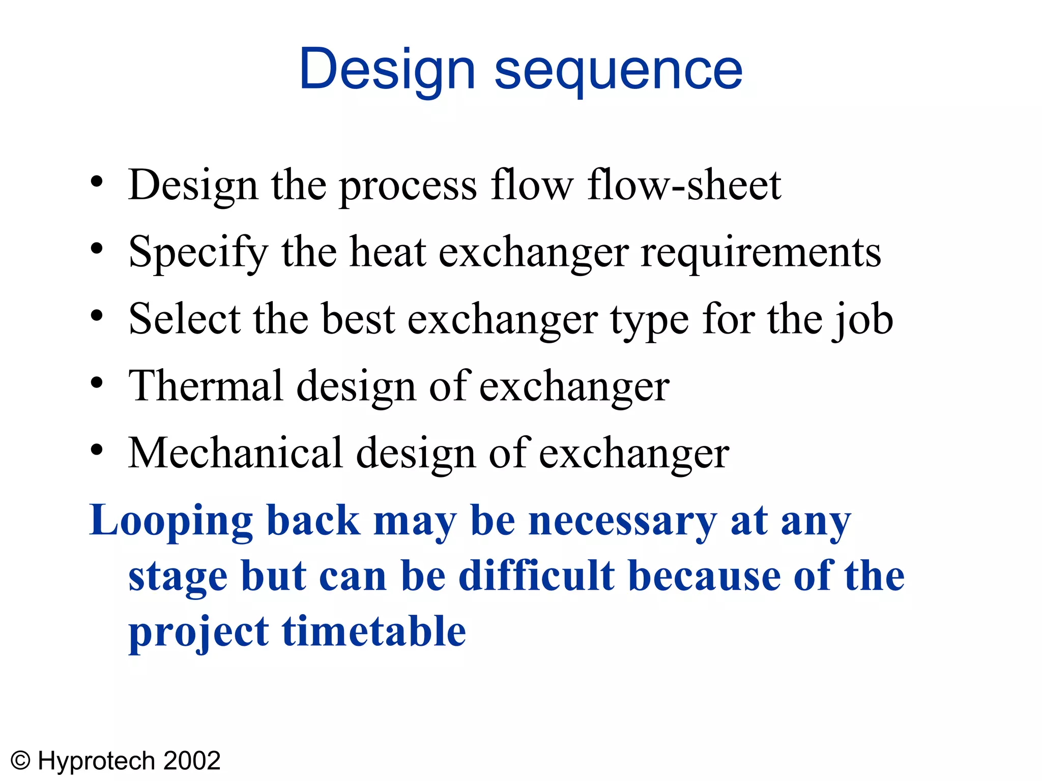 © Hyprotech 2002
Design sequence
• Design the process flow flow-sheet
• Specify the heat exchanger requirements
• Select the best exchanger type for the job
• Thermal design of exchanger
• Mechanical design of exchanger
Looping back may be necessary at any
stage but can be difficult because of the
project timetable
 