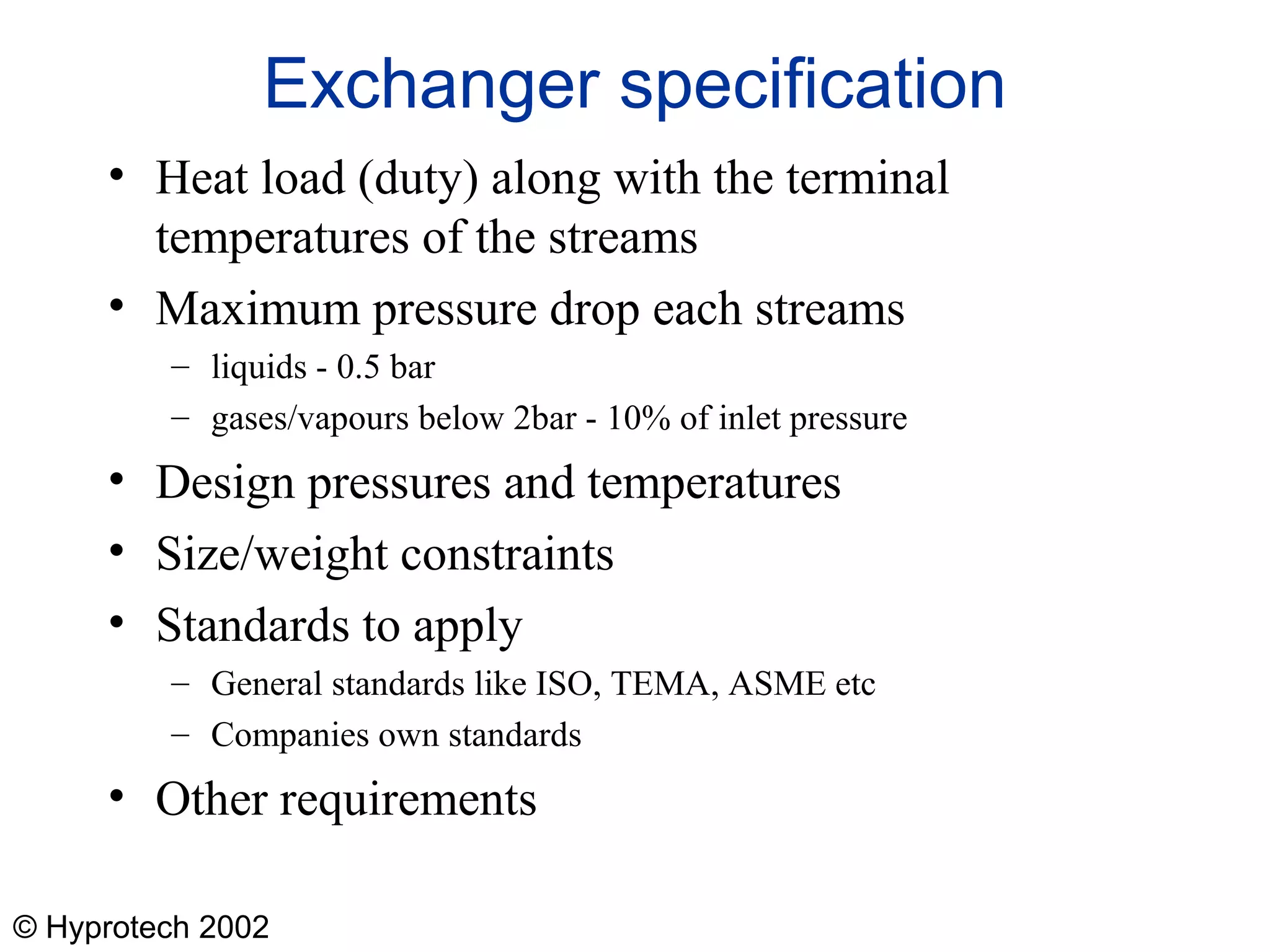 © Hyprotech 2002
Exchanger specification
• Heat load (duty) along with the terminal
temperatures of the streams
• Maximum pressure drop each streams
– liquids - 0.5 bar
– gases/vapours below 2bar - 10% of inlet pressure
• Design pressures and temperatures
• Size/weight constraints
• Standards to apply
– General standards like ISO, TEMA, ASME etc
– Companies own standards
• Other requirements
 