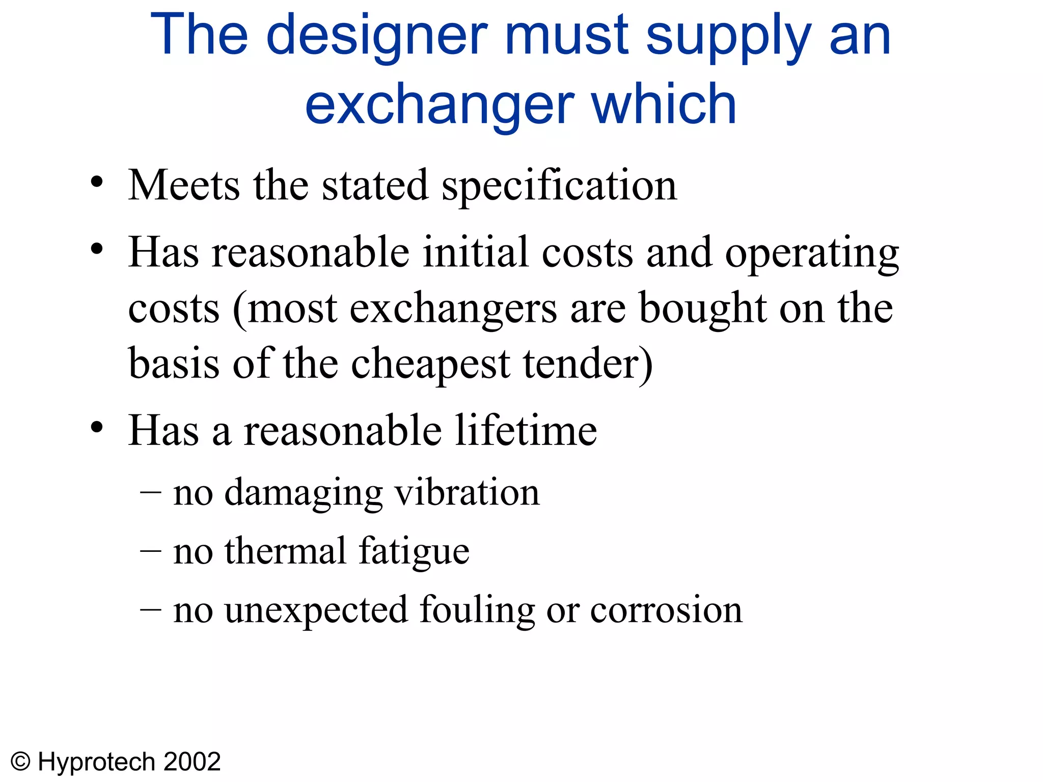 © Hyprotech 2002
The designer must supply an
exchanger which
• Meets the stated specification
• Has reasonable initial costs and operating
costs (most exchangers are bought on the
basis of the cheapest tender)
• Has a reasonable lifetime
– no damaging vibration
– no thermal fatigue
– no unexpected fouling or corrosion
 