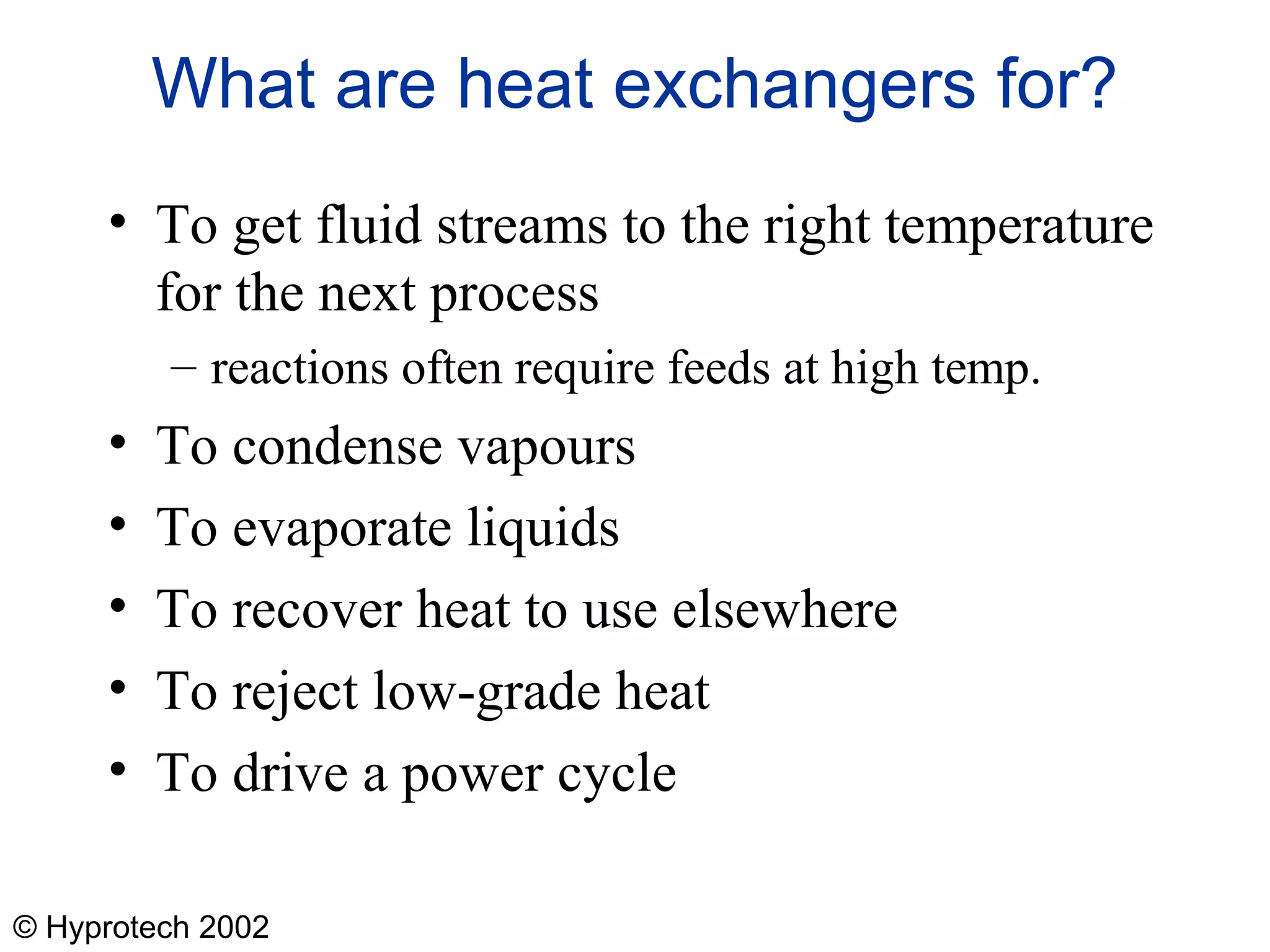 © Hyprotech 2002
What are heat exchangers for?
• To get fluid streams to the right temperature
for the next process
– reactions often require feeds at high temp.
• To condense vapours
• To evaporate liquids
• To recover heat to use elsewhere
• To reject low-grade heat
• To drive a power cycle
 