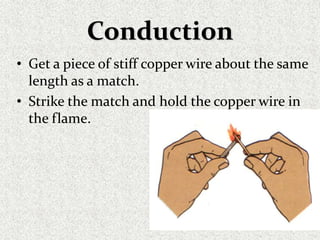 Conduction
• Get a piece of stiff copper wire about the same
length as a match.
• Strike the match and hold the copper wire in
the flame.
 