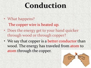 Conduction
• What happens?
The copper wire is heated up.
• Does the energy get to your hand quicker
through wood or through copper?
• We say that copper is a better conductor than
wood. The energy has traveled from atom to
atom through the copper.
 