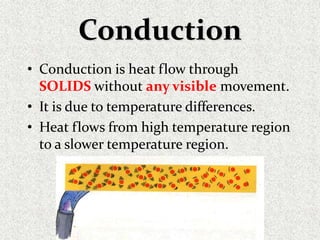 Conduction
• Conduction is heat flow through
SOLIDS without any visible movement.
• It is due to temperature differences.
• Heat flows from high temperature region
to a slower temperature region.
 