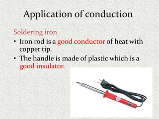 Application of conduction
Soldering iron
• Iron rod is a good conductor of heat with
copper tip.
• The handle is made of plastic which is a
good insulator.
 