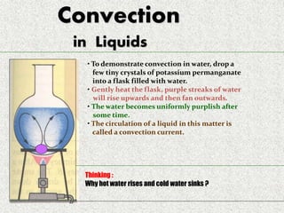 Convection
in Liquids
• To demonstrate convection in water, drop a
few tiny crystals of potassium permanganate
into a flask filled with water.
• Gently heat the flask, purple streaks of water
will rise upwards and then fan outwards.
• The water becomes uniformly purplish after
some time.
• The circulation of a liquid in this matter is
called a convection current.
Thinking :
Why hot water rises and cold water sinks ?
 