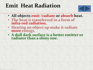 Emit Heat Radiation
• All objects emit /radiate or absorb heat.
• The heat is transferred in a form of
infra-red radiation.
• Heating an object up make it radiate
more energy.
• A dull dark surface is a better emitter or
radiator than a shiny one.
 