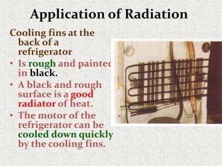 Application of Radiation
Cooling fins at the
back of a
refrigerator
• Is rough and painted
in black.
• A black and rough
surface is a good
radiator of heat.
• The motor of the
refrigerator can be
cooled down quickly
by the cooling fins.
 