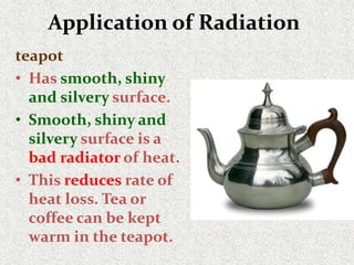Application of Radiation
teapot
• Has smooth, shiny
and silvery surface.
• Smooth, shiny and
silvery surface is a
bad radiator of heat.
• This reduces rate of
heat loss. Tea or
coffee can be kept
warm in the teapot.
 