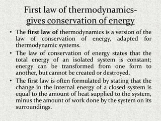 First law of thermodynamics-
gives conservation of energy
• The first law of thermodynamics is a version of the
law of conservation of energy, adapted for
thermodynamic systems.
• The law of conservation of energy states that the
total energy of an isolated system is constant;
energy can be transformed from one form to
another, but cannot be created or destroyed.
• The first law is often formulated by stating that the
change in the internal energy of a closed system is
equal to the amount of heat supplied to the system,
minus the amount of work done by the system on its
surroundings.
 