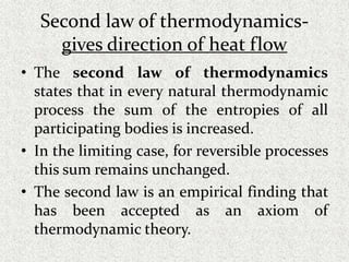 Second law of thermodynamics-
gives direction of heat flow
• The second law of thermodynamics
states that in every natural thermodynamic
process the sum of the entropies of all
participating bodies is increased.
• In the limiting case, for reversible processes
this sum remains unchanged.
• The second law is an empirical finding that
has been accepted as an axiom of
thermodynamic theory.
 