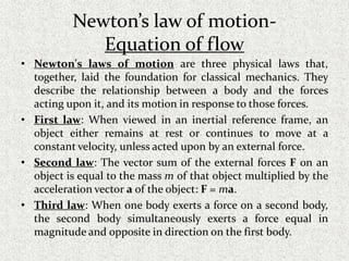 Newton’s law of motion-
Equation of flow
• Newton's laws of motion are three physical laws that,
together, laid the foundation for classical mechanics. They
describe the relationship between a body and the forces
acting upon it, and its motion in response to those forces.
• First law: When viewed in an inertial reference frame, an
object either remains at rest or continues to move at a
constant velocity, unless acted upon by an external force.
• Second law: The vector sum of the external forces F on an
object is equal to the mass m of that object multiplied by the
acceleration vector a of the object: F = ma.
• Third law: When one body exerts a force on a second body,
the second body simultaneously exerts a force equal in
magnitude and opposite in direction on the first body.
 