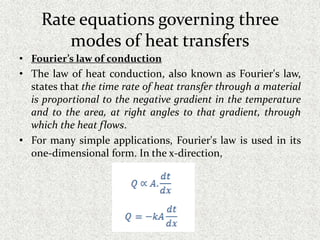 Rate equations governing three
modes of heat transfers
• Fourier’s law of conduction
• The law of heat conduction, also known as Fourier's law,
states that the time rate of heat transfer through a material
is proportional to the negative gradient in the temperature
and to the area, at right angles to that gradient, through
which the heat flows.
• For many simple applications, Fourier's law is used in its
one-dimensional form. In the x-direction,
 
