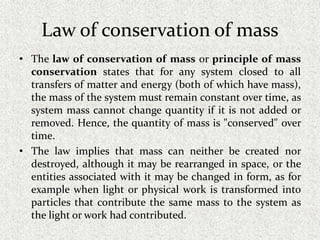 Law of conservation of mass
• The law of conservation of mass or principle of mass
conservation states that for any system closed to all
transfers of matter and energy (both of which have mass),
the mass of the system must remain constant over time, as
system mass cannot change quantity if it is not added or
removed. Hence, the quantity of mass is "conserved" over
time.
• The law implies that mass can neither be created nor
destroyed, although it may be rearranged in space, or the
entities associated with it may be changed in form, as for
example when light or physical work is transformed into
particles that contribute the same mass to the system as
the light or work had contributed.
 