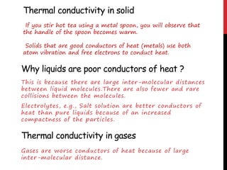 Why liquids are poor conductors of heat ?
This is because there are large inter-molecular distances
between liquid molecules.There are also fewer and rare
collisions between the molecules.
Electrolytes, e.g., Salt solution are better conductors of
heat than pure liquids because of an increased
compactness of the particles.
Thermal conductivity in gases
Gases are worse conductors of heat because of large
inter-molecular distance.
Thermal conductivity in solid
If you stir hot tea using a metal spoon, you will observe that
the handle of the spoon becomes warm.
Solids that are good conductors of heat (metals) use both
atom vibration and free electrons to conduct heat.
 
