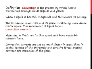 Definition : Convection is the process by which heat is
transferred through fluids (liquids and gases).
When a liquid is heated, it expands and this lowers its density.
The less dense liquid rises and its place is taken by more dense
colder liquid. This movement of liquid forms
convection currents.
Molecules in fluids are further apart and have negligible
cohesive force.
Convection currents are set up much faster in gases than in
liquids because of the extremely low cohesive forces existing
between the molecules of the gases.
 