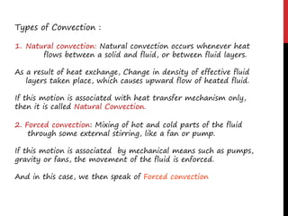 Types of Convection :
1. Natural convection: Natural convection occurs whenever heat
flows between a solid and fluid, or between fluid layers.
As a result of heat exchange, Change in density of effective fluid
layers taken place, which causes upward flow of heated fluid.
If this motion is associated with heat transfer mechanism only,
then it is called Natural Convection.
2. Forced convection: Mixing of hot and cold parts of the fluid
through some external stirring, like a fan or pump.
If this motion is associated by mechanical means such as pumps,
gravity or fans, the movement of the fluid is enforced.
And in this case, we then speak of Forced convection
 