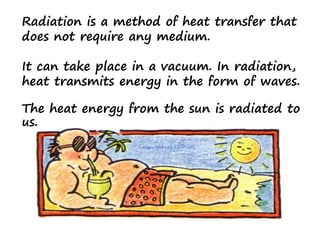Radiation is a method of heat transfer that
does not require any medium.
It can take place in a vacuum. In radiation,
heat transmits energy in the form of waves.
The heat energy from the sun is radiated to
us.
 