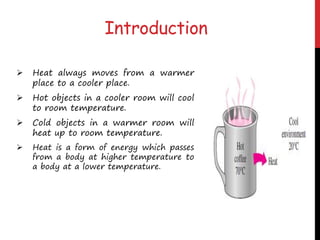  Heat always moves from a warmer
place to a cooler place.
 Hot objects in a cooler room will cool
to room temperature.
 Cold objects in a warmer room will
heat up to room temperature.
 Heat is a form of energy which passes
from a body at higher temperature to
a body at a lower temperature.
Introduction
 