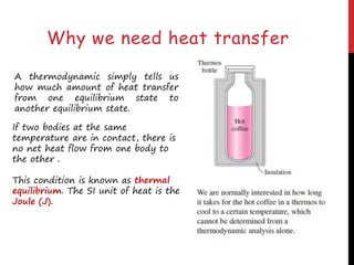 Why we need heat transfer
A thermodynamic simply tells us
how much amount of heat transfer
from one equilibrium state to
another equilibrium state.
If two bodies at the same
temperature are in contact, there is
no net heat flow from one body to
the other .
This condition is known as thermal
equilibrium. The SI unit of heat is the
Joule (J).
 