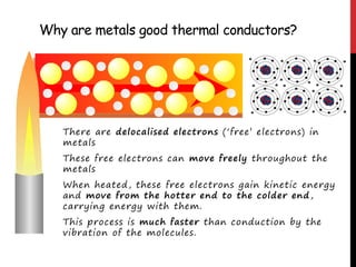 Why are metals good thermal conductors?
There are delocalised electrons (‘free’ electrons) in
metals
These free electrons can move freely throughout the
metals
When heated, these free electrons gain kinetic energy
and move from the hotter end to the colder end,
carrying energy with them.
This process is much faster than conduction by the
vibration of the molecules.
 