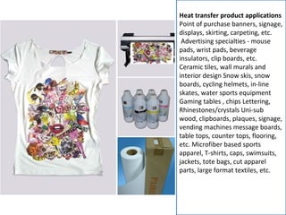 Heat transfer product applications
Point of purchase banners, signage,
displays, skirting, carpeting, etc.
Advertising specialties - mouse
pads, wrist pads, beverage
insulators, clip boards, etc.
Ceramic tiles, wall murals and
interior design Snow skis, snow
boards, cycling helmets, in-line
skates, water sports equipment
Gaming tables , chips Lettering,
Rhinestones/crystals Uni-sub
wood, clipboards, plaques, signage,
vending machines message boards,
table tops, counter tops, flooring,
etc. Microfiber based sports
apparel, T-shirts, caps, swimsuits,
jackets, tote bags, cut apparel
parts, large format textiles, etc.
 