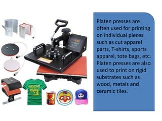Platen presses are
often used for printing
on individual pieces
such as cut apparel
parts, T-shirts, sports
apparel, tote bags, etc.
Platen presses are also
used to print on rigid
substrates such as
wood, metals and
ceramic tiles.
 