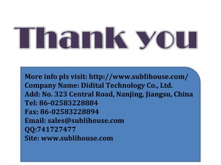 More info pls visit: http://www.sublihouse.com/
Company Name: Didital Technology Co., Ltd.
Add: No. 323 Central Road, Nanjing, Jiangsu, China
Tel: 86-02583228884
Fax: 86-02583228894
Email: sales@sublihouse.com
QQ:741727477
Site: www.sublihouse.com
 
