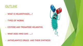 OUTLINE
 WHAT IS HELMINTHIASIS….?
 TYPES OF WORMS
 CESTODE AND TREMATODE HELMINTHS
 WHAT DOES WHO SAYS ….!
 ANTHELMINTICS DRUGS AND THEIR SYNTHESIS
 