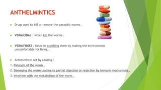  Drugs used to kill or remove the parasitic worms .
 VERMICIDAL : which kill the worms .
 VERMIFUGES : helps in expelling them by making the environment
uncomfortable for living .
 Anthelmintic act by causing :
1. Paralysis of the worm .
2. Damaging the worm leading to partial digestion or rejection by immune mechanisms .
3. Interfere with the metabolism of the worm .
 