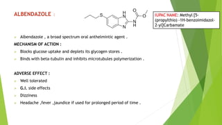 ALBENDAZOLE :
 Albendazole , a broad spectrum oral anthelmintic agent .
MECHANISM OF ACTION :
 Blocks glucose uptake and deplets its glycogen stores .
 Binds with beta-tubulin and inhibits microtubules polymerization .
ADVERSE EFFECT :
 Well tolerated
 G.I. side effects
 Dizziness
 Headache ,fever ,jaundice if used for prolonged period of time .
 