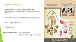 PHARMACOKINETICS
 Albendazole is erratically absorbed after oral
administration , but absorption is enhanced by a high
fat meal .
 Its metabolized in liver and primarily excreted in urine .
 T1/2 = approx. 8.5 hours
 It enters brain
 