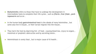  Biohelminths refers to those that have to undergo the development in
intermediate hosts to complete their life cycles , such as filaria ,liver fluke , pork
tapeworm and so on .
 In the human body gastrointestinal tract is the abode of many helminthes , but
some also live in tissues , or their larvae migrate into the tissues .
 They harm the host by depriving him of food , causing blood loss ,injury to organs ,
intestinal or lymphatic obstruction and by secreting toxins .
 Helminthiasis is rarely fatal , but is major cause of ill health .
 