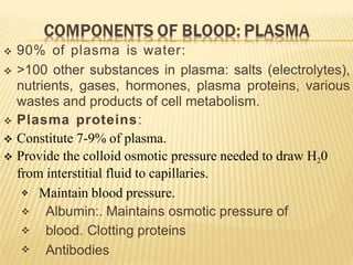  90% of plasma is water:
 >100 other substances in plasma: salts (electrolytes),
nutrients, gases, hormones, plasma proteins, various
wastes and products of cell metabolism.
 Plasma proteins:
 Constitute 7-9% of plasma.
 Provide the colloid osmotic pressure needed to draw H20
from interstitial fluid to capillaries.




Maintain blood pressure.
Albumin:. Maintains osmotic pressure of
blood. Clotting proteins
Antibodies
 