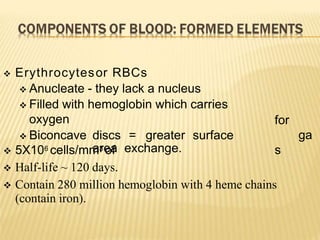 for
ga
s
 Erythrocytesor RBCs
 Anucleate - they lack a nucleus
 Filled with hemoglobin which carries
oxygen
 Biconcave discs = greater surface
area exchange.
 5X106 cells/mm3 of
 Half-life ~ 120 days.
 Contain 280 million hemoglobin with 4 heme chains
(contain iron).
 