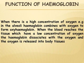 When there is a high concentration of oxygen e.g
in the alveoli haemoglobin combines with oxygen to
form oxyhaemoglobin. When the blood reaches the
tissue which have a low concentration of oxygen
the haemoglobin dissociates with the oxygen and
the oxygen is released into body tissues
FUNCTION OF HAEMOGLOBIN
 