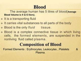 The average human has 5 litres of blood(Average
Blood Volume is 4 to 6 liters).
 It is a transporting fluid
 It carries vital substances to all parts of the body
 Blood is the only fluid tissue.
 Blood is a complex connective tissue in which living
cells, the formed elements, are suspended in the
nonliving fluid called plasma.
Composition of Blood
Formed Elements : Erythrocytes, Leukocytes , Platelets &
Plasma.
Blood
 