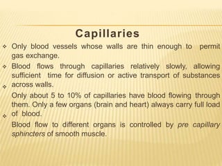 Capillaries




Only blood vessels whose walls are thin enough to permit
gas exchange.
Blood flows through capillaries relatively slowly, allowing
sufficient time for diffusion or active transport of substances
across walls.
Only about 5 to 10% of capillaries have blood flowing through
them. Only a few organs (brain and heart) always carry full load
of blood.
Blood flow to different organs is controlled by pre capillary
sphincters of smooth muscle.
 